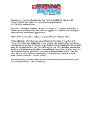 Davidson, L.L. “Biggest Chocolate Bar Ever.” SCHOLASTIC NEWS online. 27,
September 2010. http://www2.scholastic.com/browse/article.jsp?
id=3754967&FullBreadCrumb

Synopsis: The biggest chocolate bar ever?! At almost 10,000 pounds, the country of
Armenia set a Guinness World Record for the biggest chocolate bar. This article gives
all the delicious details of this gigantic treat.

TEKS: Math: 2.4 D, 2.11 A. English, Language Arts, and Reading: 3.11 A.

Reading Strategy: Interactive read aloud. (Teacher) This article is very short and
“sweet.” This would be a good article to read together as a class and then work some
math together on the board. The class could decide how many people they think should
share the chocolate bar and then from there find out how much chocolate each person
would get. If it is too much or too little, they could work the other way and say how much
each portion should be and then find out how many people would share it. Then they
could find how many more of those same chocolate bars would have to be made to
make 100,000 pounds or 1,000,000 pounds.

Additional Activity: (Student) Based on the measurements given in the article fine the
area and the perimeter of the chocolate bar.
 