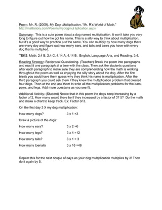 Poem: Mr. R. (2009). My Dog, Multiplication. “Mr. R’s World of Math.”
http://mathstory.com/Poems/mydogmul tiplication.aspx
Summary: This is a cute poem about a dog named multiplication. It won’t take you very
long to figure out how he got his name. This is a silly way to think about multiplication,
but it’s a good way to practice just the same. You can multiply by how many dogs there
are every day and figure out how many ears, and tails and paws you have with every
dog that is multiplied.
TEKS: Math: 2.4 B, 2.4 C. 4.14 A, 4.14 B. English, Language Arts, and Reading: 3.4.
Reading Strategy: Reciprocal Questioning. (Teacher) Break the poem into paragraphs
and read it one paragraph at a time with the class. Then ask the students questions
after each paragraph to make sure they are comprehending how the math is working
throughout the poem as well as enjoying the silly story about the dog. After the first
break you could have them guess why they think his name is multiplication. After the
third paragraph you could ask them if they knew the multiplication problem that created
four dogs. Then at the end ask them to write all the multiplication problems for the ears,
paws, and legs. Add more questions as you see fit.
Additional Activity: (Student) Notice that in this poem the dogs keep increasing by a
factor of 2. How many would there be if they increased by a factor of 3? 5? Do the math
and make a chart to keep track. Ex: Factor of 3.
On the first day 3 X my dog multiplication:
How many dogs?                    3 x 1 =3
Draw a picture of the dogs:
How many ears?                    3 x 2 =6
How many legs?                    3 x 4 =12
How many tails?                   3x1=3
How many toenails                 3 x 16 =48


Repeat this for the next couple of days as your dog multiplication multiplies by 3! Then
do it again by 5.
 