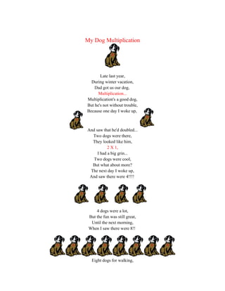 My Dog Multiplication




       Late last year,
  During winter vacation,
    Dad got us our dog,
      Multiplication...
Multiplication's a good dog,
But he's not without trouble,
Because one day I woke up,



And saw that he'd doubled...
  Two dogs were there,
  They looked like him,
           2 X 1,
     I had a big grin...
   Two dogs were cool,
  But what about more?
 The next day I woke up,
 And saw there were 4!!!!




     4 dogs were a lot,
 But the fun was still great,
  Until the next morning,
 When I saw there were 8!!




  Eight dogs for walking,
 