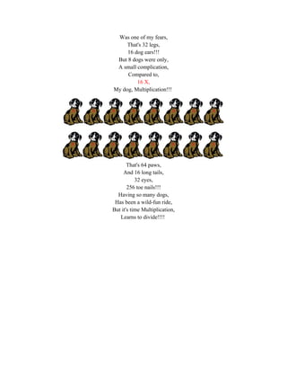 Was one of my fears,
     That's 32 legs,
     16 dog ears!!!
 But 8 dogs were only,
 A small complication,
     Compared to,
         16 X,
My dog, Multiplication!!!




       That's 64 paws,
     And 16 long tails,
           32 eyes,
       256 toe nails!!!
  Having so many dogs,
 Has been a wild-fun ride,
But it's time Multiplication,
   Learns to divide!!!!
 