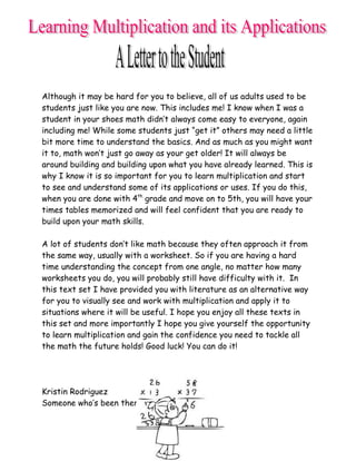 Although it may be hard for you to believe, all of us adults used to be
students just like you are now. This includes me! I know when I was a
student in your shoes math didn’t always come easy to everyone, again
including me! While some students just “get it” others may need a little
bit more time to understand the basics. And as much as you might want
it to, math won’t just go away as your get older! It will always be
around building and building upon what you have already learned. This is
why I know it is so important for you to learn multiplication and start
to see and understand some of its applications or uses. If you do this,
when you are done with 4th grade and move on to 5th, you will have your
times tables memorized and will feel confident that you are ready to
build upon your math skills.

A lot of students don’t like math because they often approach it from
the same way, usually with a worksheet. So if you are having a hard
time understanding the concept from one angle, no matter how many
worksheets you do, you will probably still have difficulty with it. In
this text set I have provided you with literature as an alternative way
for you to visually see and work with multiplication and apply it to
situations where it will be useful. I hope you enjoy all these texts in
this set and more importantly I hope you give yourself the opportunity
to learn multiplication and gain the confidence you need to tackle all
the math the future holds! Good luck! You can do it!




Kristin Rodriguez
Someone who’s been there too!
 