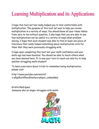 I hope this text set has really helped you to feel comfortable with
multiplication. The purpose of this text set was to help you review
multiplication in a variety of ways. You should know all your times tables
from zero to ten without question. I also hope that you are able to see
how multiplication can be useful in a variety of ways when problem
solving. I hope that each student was able to find at least one piece of
literature that really helped something about multiplication click for
them that they were previously struggling with.

I hope upon completing this text set your math confidence and your
math ego has been boosted. You should be able to teach others what
you have learned here. It is now your turn to reach out and try to help
another struggling math student!

To learn even more about tricks to remember/using multiplication,
please visit:

http://www.youtube.com/watch?
v=qPgs9LmV5wc&feature=player_embedded



Kristin Rodriguez
Someone who no longer struggles with math!
 