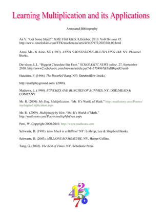Annotated Bibliography


An V. “Get Some Sleep!” TIME FOR KIDS. 8,October, 2010. Vol#16 Issue #5.
http://www.timeforkids.com/TFK/teachers/ns/article/0,27972,2023284,00.html

Anno, Ma., & Anno, Mi. (1983). ANNO’S MYSTERIOUS MULTIPLYING JAR. NY. Philomel
Books.

Davidson, L.L. “Biggest Chocolate Bar Ever.” SCHOLASTIC NEWS online. 27, September
2010. http://www2.scholastic.com/browse/article.jsp?id=3754967&FullBreadCrumb

Hutchins, P. (1986). The Doorbell Rang. NY: Greenwillow Books

http://mathplayground.com/ (2008).

Mathews, L. (1990). BUNCHES AND BUNCHES OF BUNNIES. NY. DOD,MEAD &
COMPANY

Mr. R. (2009). My Dog, Multiplication. “Mr. R’s World of Math.” http://mathstory.com/Poems/
mydogmul tiplication.aspx

Mr. R. (2009). Multiplying by Hen. “Mr. R’s World of Math.”
http://mathstory.com/Poems/multiplybyhen.aspx

Petti, W. Copyright 2000-2010. http://www.mathcats.com

Schwartz, D. (1993). How Much is a Million? NY: Lothrop, Lee & Shepherd Books.

Schwartz, D. (2003). MILLIONS RO MEASURE. NY. Harper Collins.

Tang, G. (2002). The Best of Times. NY. Scholastic Press.
 