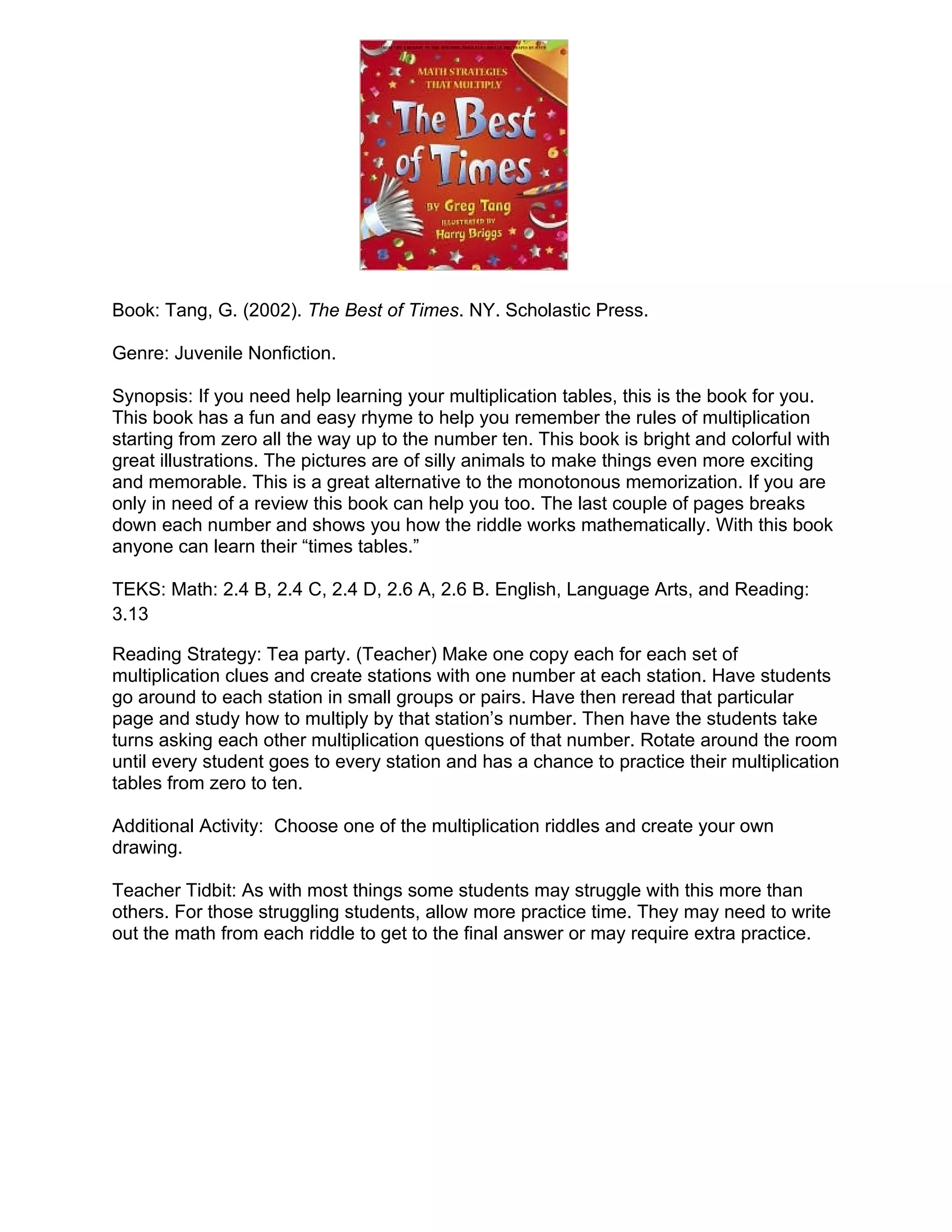 Book: Tang, G. (2002). The Best of Times. NY. Scholastic Press.

Genre: Juvenile Nonfiction.

Synopsis: If you need help learning your multiplication tables, this is the book for you.
This book has a fun and easy rhyme to help you remember the rules of multiplication
starting from zero all the way up to the number ten. This book is bright and colorful with
great illustrations. The pictures are of silly animals to make things even more exciting
and memorable. This is a great alternative to the monotonous memorization. If you are
only in need of a review this book can help you too. The last couple of pages breaks
down each number and shows you how the riddle works mathematically. With this book
anyone can learn their “times tables.”

TEKS: Math: 2.4 B, 2.4 C, 2.4 D, 2.6 A, 2.6 B. English, Language Arts, and Reading:
3.13

Reading Strategy: Tea party. (Teacher) Make one copy each for each set of
multiplication clues and create stations with one number at each station. Have students
go around to each station in small groups or pairs. Have then reread that particular
page and study how to multiply by that station’s number. Then have the students take
turns asking each other multiplication questions of that number. Rotate around the room
until every student goes to every station and has a chance to practice their multiplication
tables from zero to ten.

Additional Activity: Choose one of the multiplication riddles and create your own
drawing.

Teacher Tidbit: As with most things some students may struggle with this more than
others. For those struggling students, allow more practice time. They may need to write
out the math from each riddle to get to the final answer or may require extra practice.
 