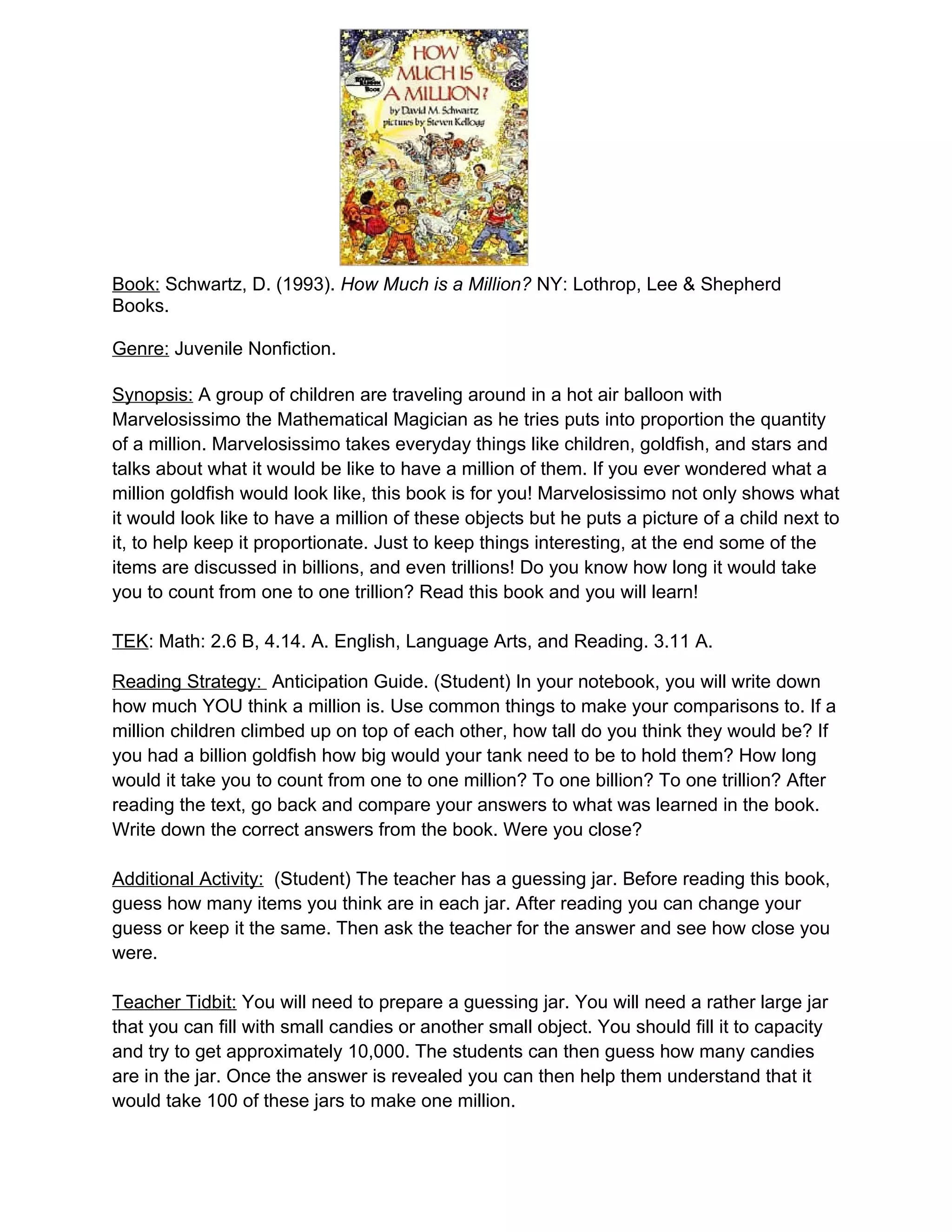 Book: Schwartz, D. (1993). How Much is a Million? NY: Lothrop, Lee & Shepherd
Books.

Genre: Juvenile Nonfiction.

Synopsis: A group of children are traveling around in a hot air balloon with
Marvelosissimo the Mathematical Magician as he tries puts into proportion the quantity
of a million. Marvelosissimo takes everyday things like children, goldfish, and stars and
talks about what it would be like to have a million of them. If you ever wondered what a
million goldfish would look like, this book is for you! Marvelosissimo not only shows what
it would look like to have a million of these objects but he puts a picture of a child next to
it, to help keep it proportionate. Just to keep things interesting, at the end some of the
items are discussed in billions, and even trillions! Do you know how long it would take
you to count from one to one trillion? Read this book and you will learn!

TEK: Math: 2.6 B, 4.14. A. English, Language Arts, and Reading. 3.11 A.

Reading Strategy: Anticipation Guide. (Student) In your notebook, you will write down
how much YOU think a million is. Use common things to make your comparisons to. If a
million children climbed up on top of each other, how tall do you think they would be? If
you had a billion goldfish how big would your tank need to be to hold them? How long
would it take you to count from one to one million? To one billion? To one trillion? After
reading the text, go back and compare your answers to what was learned in the book.
Write down the correct answers from the book. Were you close?

Additional Activity: (Student) The teacher has a guessing jar. Before reading this book,
guess how many items you think are in each jar. After reading you can change your
guess or keep it the same. Then ask the teacher for the answer and see how close you
were.

Teacher Tidbit: You will need to prepare a guessing jar. You will need a rather large jar
that you can fill with small candies or another small object. You should fill it to capacity
and try to get approximately 10,000. The students can then guess how many candies
are in the jar. Once the answer is revealed you can then help them understand that it
would take 100 of these jars to make one million.
 