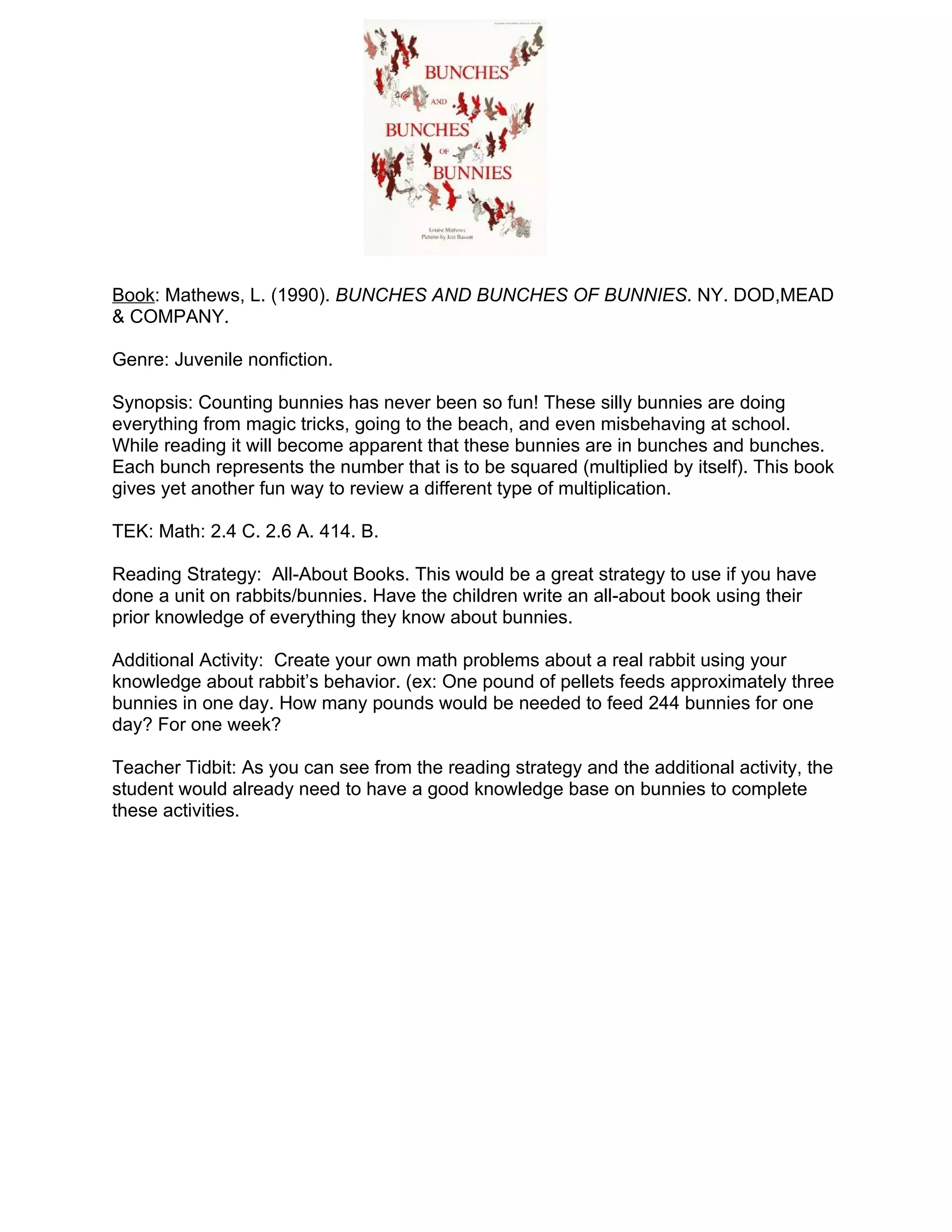 Book: Mathews, L. (1990). BUNCHES AND BUNCHES OF BUNNIES. NY. DOD,MEAD
& COMPANY.

Genre: Juvenile nonfiction.

Synopsis: Counting bunnies has never been so fun! These silly bunnies are doing
everything from magic tricks, going to the beach, and even misbehaving at school.
While reading it will become apparent that these bunnies are in bunches and bunches.
Each bunch represents the number that is to be squared (multiplied by itself). This book
gives yet another fun way to review a different type of multiplication.

TEK: Math: 2.4 C. 2.6 A. 414. B.

Reading Strategy: All-About Books. This would be a great strategy to use if you have
done a unit on rabbits/bunnies. Have the children write an all-about book using their
prior knowledge of everything they know about bunnies.

Additional Activity: Create your own math problems about a real rabbit using your
knowledge about rabbit’s behavior. (ex: One pound of pellets feeds approximately three
bunnies in one day. How many pounds would be needed to feed 244 bunnies for one
day? For one week?

Teacher Tidbit: As you can see from the reading strategy and the additional activity, the
student would already need to have a good knowledge base on bunnies to complete
these activities.
 