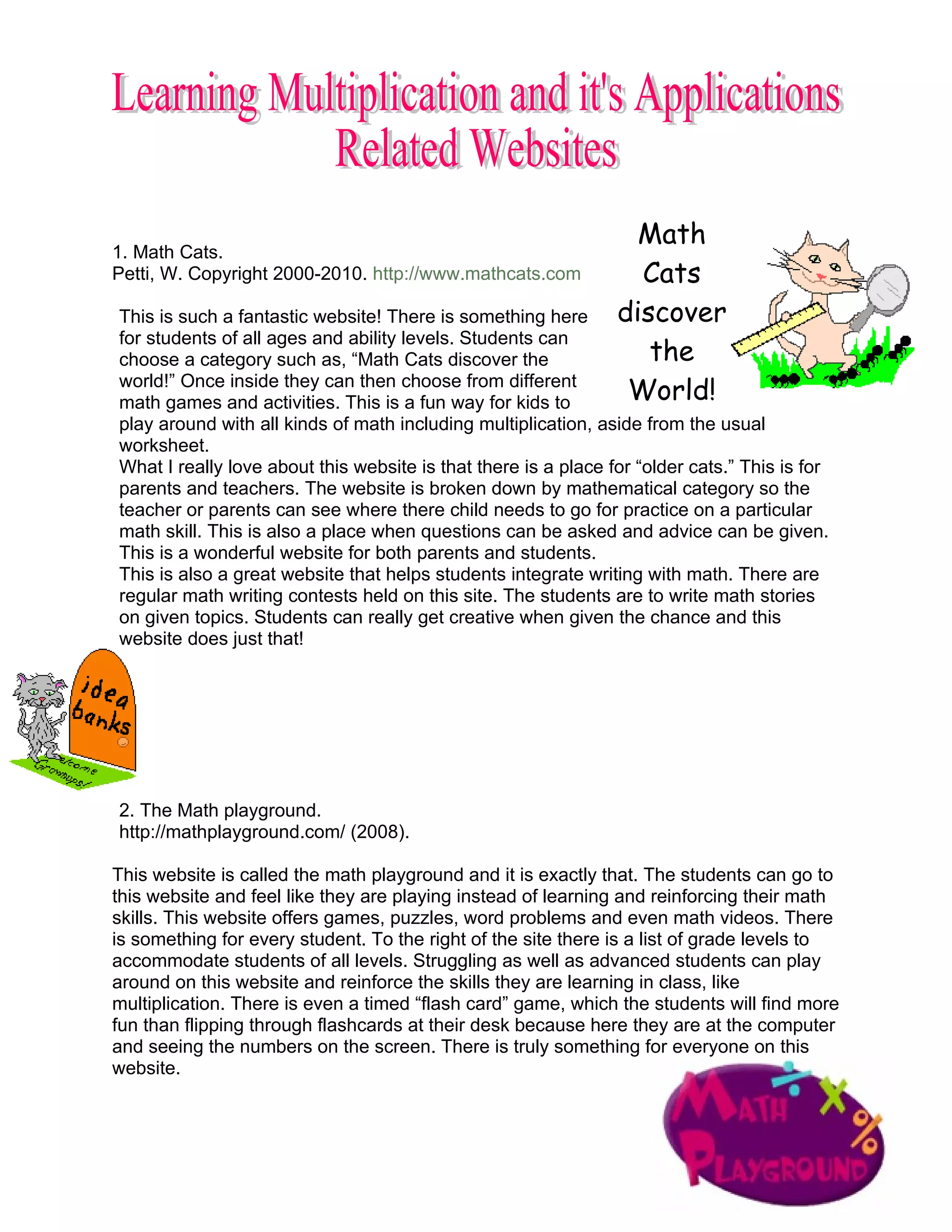 Math
1. Math Cats.
Petti, W. Copyright 2000-2010. http://www.mathcats.com            Cats
This is such a fantastic website! There is something here       discover
for students of all ages and ability levels. Students can
choose a category such as, “Math Cats discover the                 the
world!” Once inside they can then choose from different
math games and activities. This is a fun way for kids to         World!
play around with all kinds of math including multiplication, aside from the usual
worksheet.
What I really love about this website is that there is a place for “older cats.” This is for
parents and teachers. The website is broken down by mathematical category so the
teacher or parents can see where there child needs to go for practice on a particular
math skill. This is also a place when questions can be asked and advice can be given.
This is a wonderful website for both parents and students.
This is also a great website that helps students integrate writing with math. There are
regular math writing contests held on this site. The students are to write math stories
on given topics. Students can really get creative when given the chance and this
website does just that!




2. The Math playground.
http://mathplayground.com/ (2008).

This website is called the math playground and it is exactly that. The students can go to
this website and feel like they are playing instead of learning and reinforcing their math
skills. This website offers games, puzzles, word problems and even math videos. There
is something for every student. To the right of the site there is a list of grade levels to
accommodate students of all levels. Struggling as well as advanced students can play
around on this website and reinforce the skills they are learning in class, like
multiplication. There is even a timed “flash card” game, which the students will find more
fun than flipping through flashcards at their desk because here they are at the computer
and seeing the numbers on the screen. There is truly something for everyone on this
website.
 
