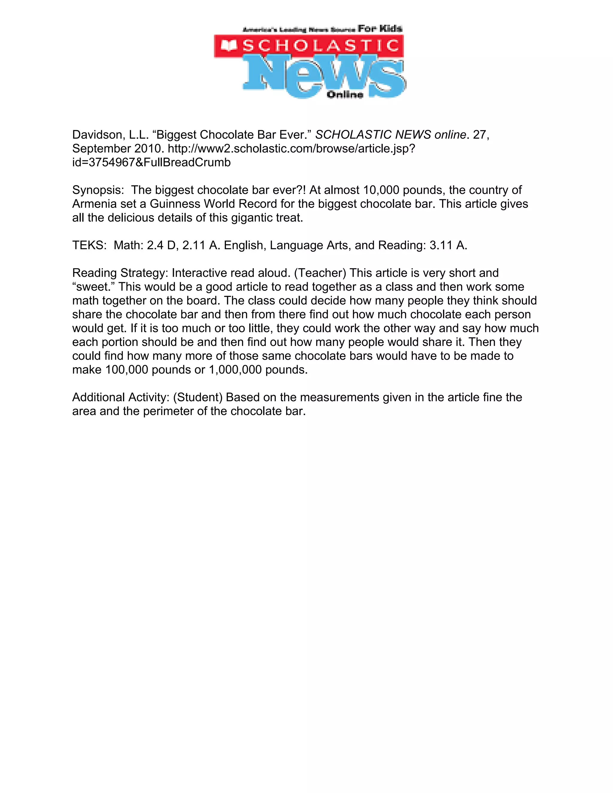 Davidson, L.L. “Biggest Chocolate Bar Ever.” SCHOLASTIC NEWS online. 27,
September 2010. http://www2.scholastic.com/browse/article.jsp?
id=3754967&FullBreadCrumb

Synopsis: The biggest chocolate bar ever?! At almost 10,000 pounds, the country of
Armenia set a Guinness World Record for the biggest chocolate bar. This article gives
all the delicious details of this gigantic treat.

TEKS: Math: 2.4 D, 2.11 A. English, Language Arts, and Reading: 3.11 A.

Reading Strategy: Interactive read aloud. (Teacher) This article is very short and
“sweet.” This would be a good article to read together as a class and then work some
math together on the board. The class could decide how many people they think should
share the chocolate bar and then from there find out how much chocolate each person
would get. If it is too much or too little, they could work the other way and say how much
each portion should be and then find out how many people would share it. Then they
could find how many more of those same chocolate bars would have to be made to
make 100,000 pounds or 1,000,000 pounds.

Additional Activity: (Student) Based on the measurements given in the article fine the
area and the perimeter of the chocolate bar.
 