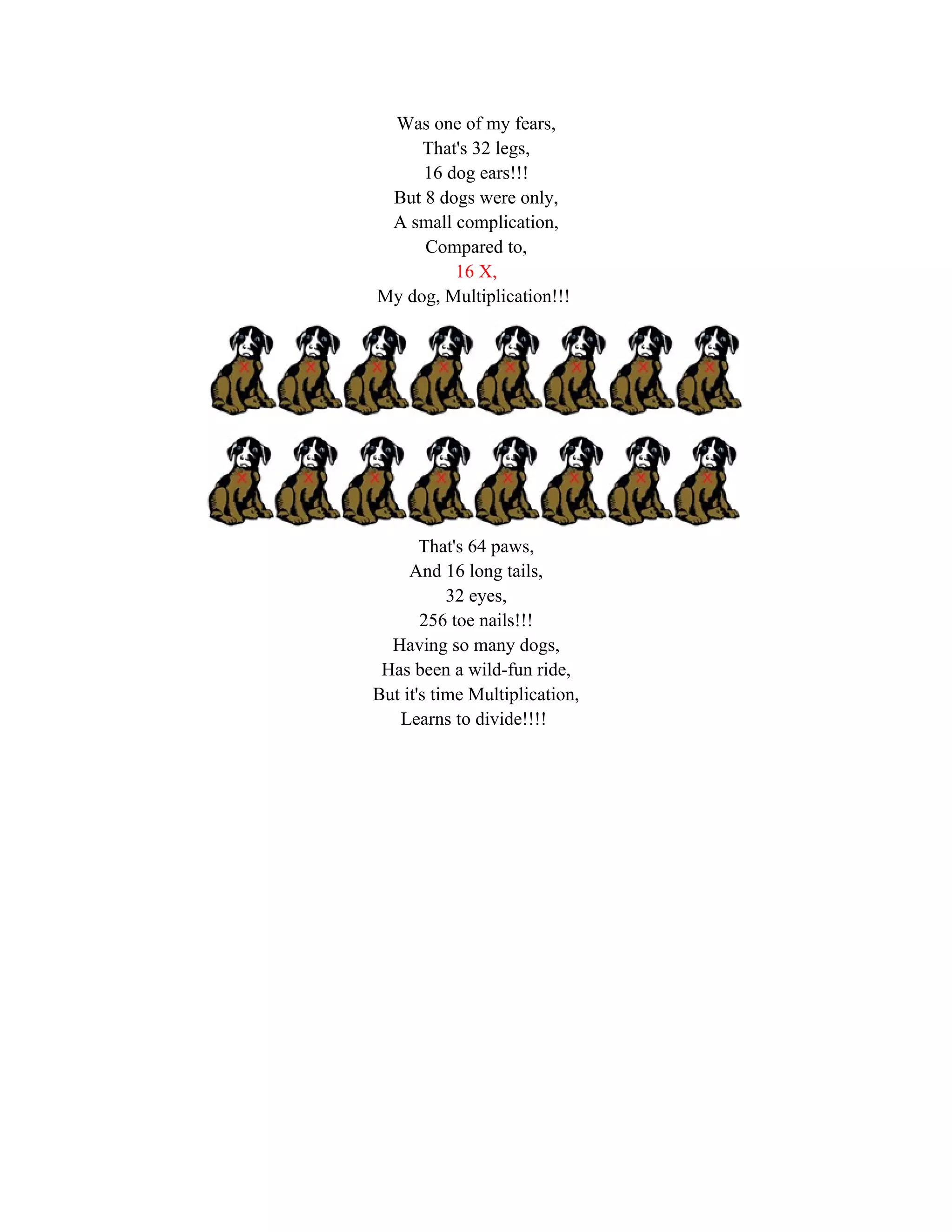 Was one of my fears,
     That's 32 legs,
     16 dog ears!!!
 But 8 dogs were only,
 A small complication,
     Compared to,
         16 X,
My dog, Multiplication!!!




       That's 64 paws,
     And 16 long tails,
           32 eyes,
       256 toe nails!!!
  Having so many dogs,
 Has been a wild-fun ride,
But it's time Multiplication,
   Learns to divide!!!!
 