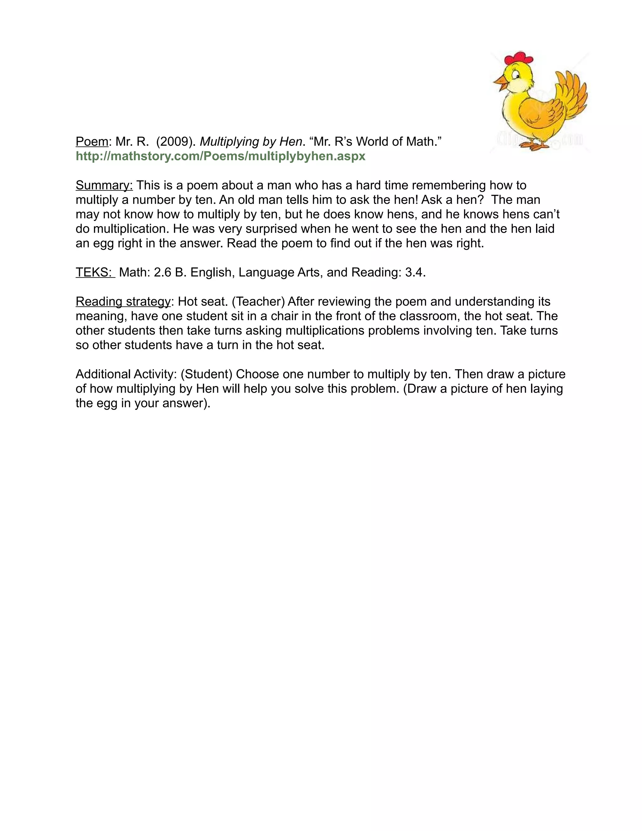 Poem: Mr. R. (2009). Multiplying by Hen. “Mr. R’s World of Math.”
http://mathstory.com/Poems/multiplybyhen.aspx

Summary: This is a poem about a man who has a hard time remembering how to
multiply a number by ten. An old man tells him to ask the hen! Ask a hen? The man
may not know how to multiply by ten, but he does know hens, and he knows hens can’t
do multiplication. He was very surprised when he went to see the hen and the hen laid
an egg right in the answer. Read the poem to find out if the hen was right.

TEKS: Math: 2.6 B. English, Language Arts, and Reading: 3.4.

Reading strategy: Hot seat. (Teacher) After reviewing the poem and understanding its
meaning, have one student sit in a chair in the front of the classroom, the hot seat. The
other students then take turns asking multiplications problems involving ten. Take turns
so other students have a turn in the hot seat.

Additional Activity: (Student) Choose one number to multiply by ten. Then draw a picture
of how multiplying by Hen will help you solve this problem. (Draw a picture of hen laying
the egg in your answer).
 