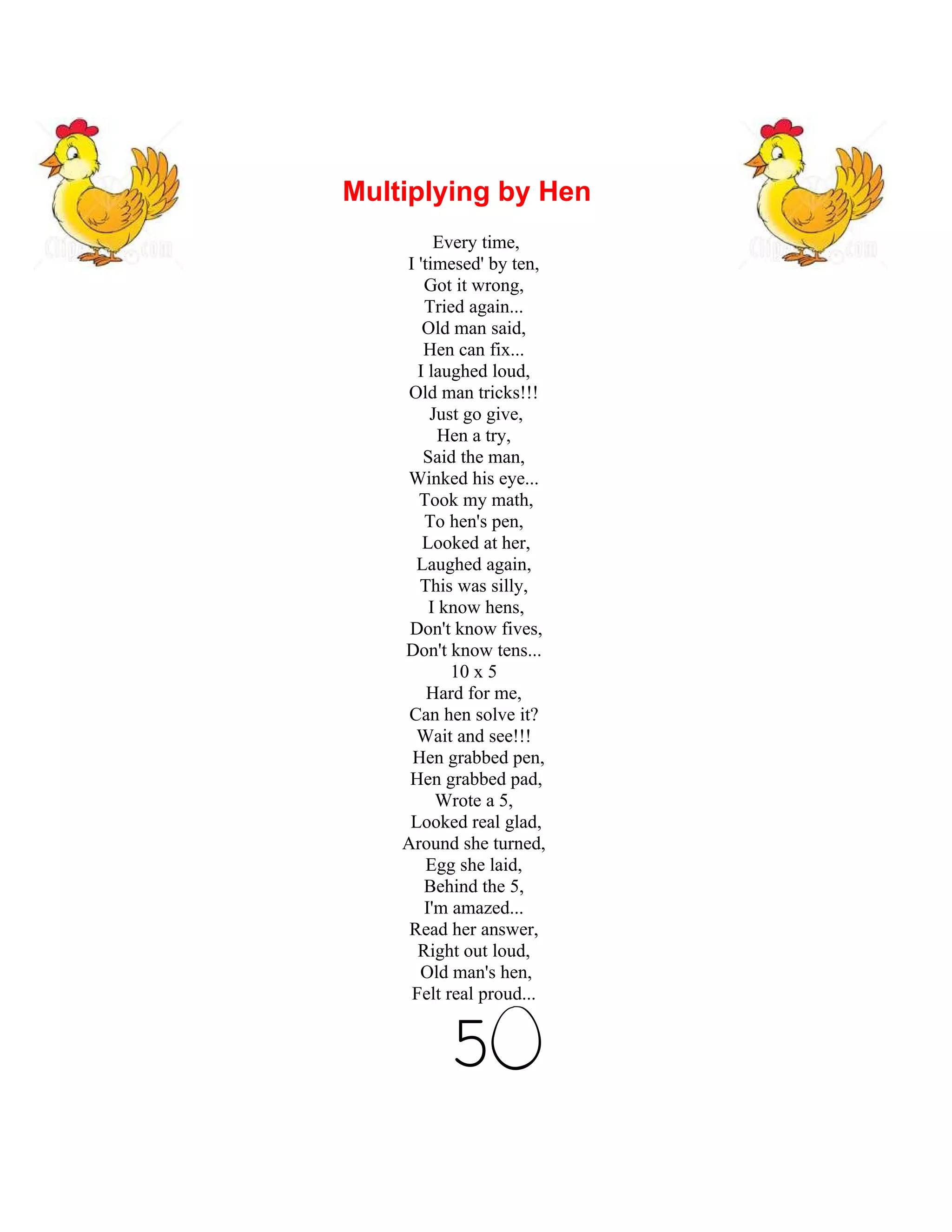 Multiplying by Hen
         Every time,
    I 'timesed' by ten,
       Got it wrong,
       Tried again...
       Old man said,
       Hen can fix...
      I laughed loud,
     Old man tricks!!!
        Just go give,
          Hen a try,
       Said the man,
    Winked his eye...
      Took my math,
       To hen's pen,
       Looked at her,
      Laughed again,
      This was silly,
        I know hens,
     Don't know fives,
    Don't know tens...
           10 x 5
        Hard for me,
     Can hen solve it?
      Wait and see!!!
     Hen grabbed pen,
     Hen grabbed pad,
         Wrote a 5,
     Looked real glad,
    Around she turned,
        Egg she laid,
       Behind the 5,
       I'm amazed...
     Read her answer,
      Right out loud,
      Old man's hen,
     Felt real proud...


          5
 