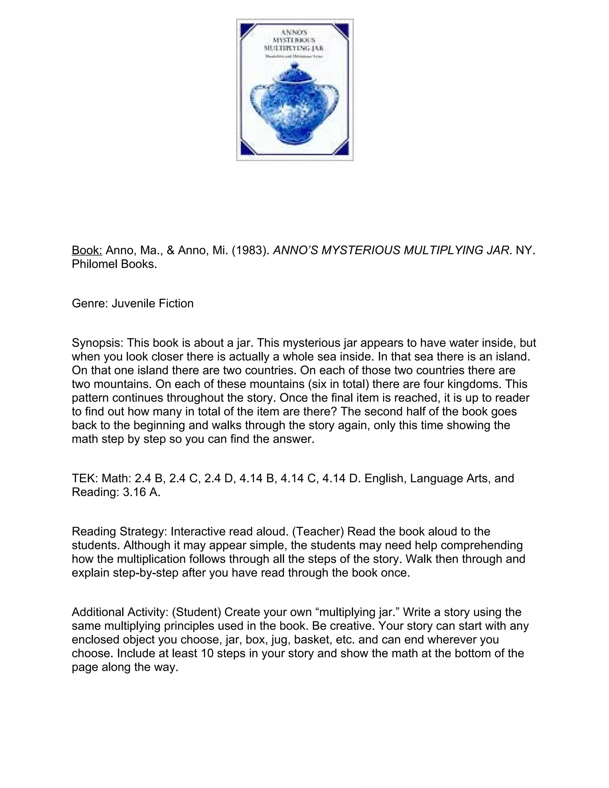 Book: Anno, Ma., & Anno, Mi. (1983). ANNO’S MYSTERIOUS MULTIPLYING JAR. NY.
Philomel Books.


Genre: Juvenile Fiction


Synopsis: This book is about a jar. This mysterious jar appears to have water inside, but
when you look closer there is actually a whole sea inside. In that sea there is an island.
On that one island there are two countries. On each of those two countries there are
two mountains. On each of these mountains (six in total) there are four kingdoms. This
pattern continues throughout the story. Once the final item is reached, it is up to reader
to find out how many in total of the item are there? The second half of the book goes
back to the beginning and walks through the story again, only this time showing the
math step by step so you can find the answer.


TEK: Math: 2.4 B, 2.4 C, 2.4 D, 4.14 B, 4.14 C, 4.14 D. English, Language Arts, and
Reading: 3.16 A.


Reading Strategy: Interactive read aloud. (Teacher) Read the book aloud to the
students. Although it may appear simple, the students may need help comprehending
how the multiplication follows through all the steps of the story. Walk then through and
explain step-by-step after you have read through the book once.


Additional Activity: (Student) Create your own “multiplying jar.” Write a story using the
same multiplying principles used in the book. Be creative. Your story can start with any
enclosed object you choose, jar, box, jug, basket, etc. and can end wherever you
choose. Include at least 10 steps in your story and show the math at the bottom of the
page along the way.
 