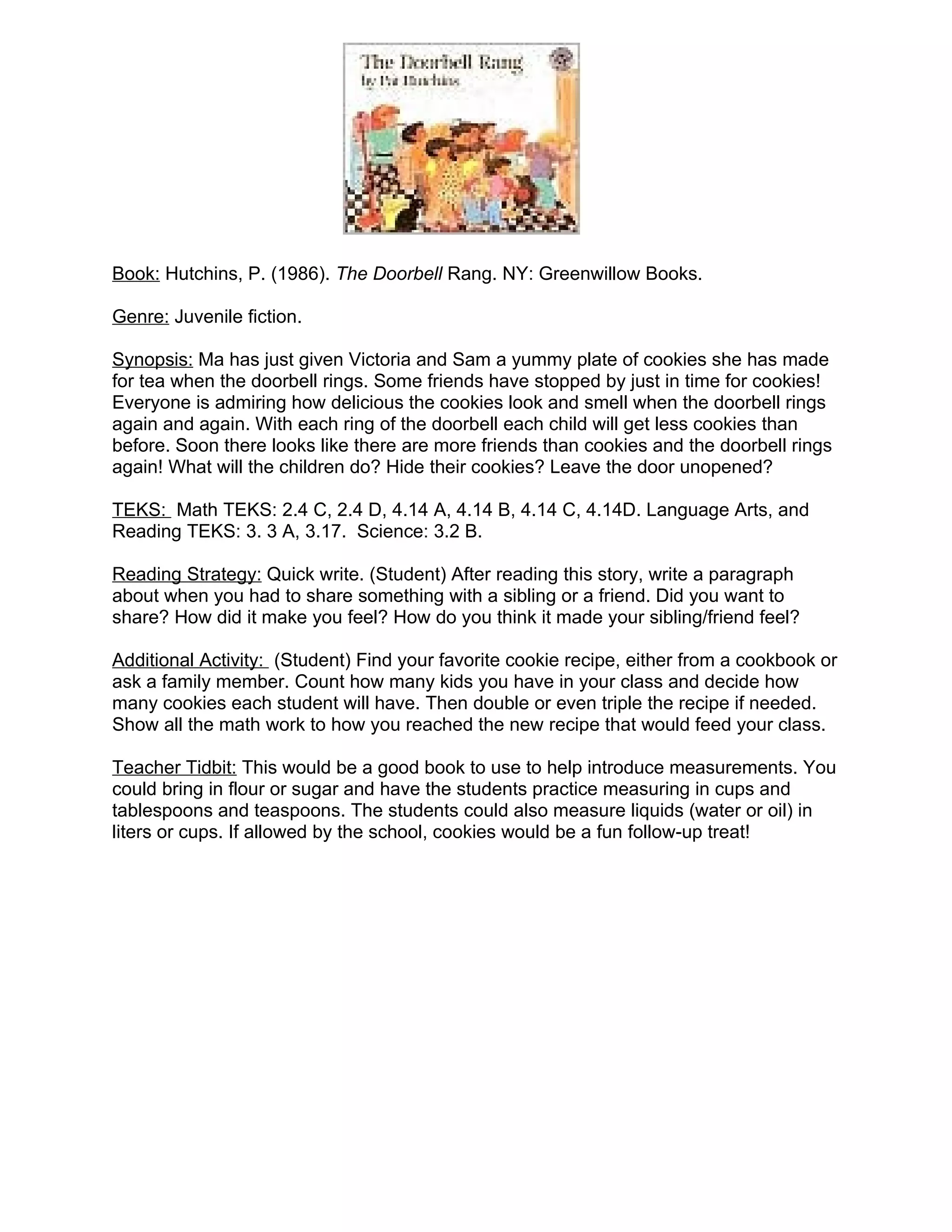 Book: Hutchins, P. (1986). The Doorbell Rang. NY: Greenwillow Books.

Genre: Juvenile fiction.

Synopsis: Ma has just given Victoria and Sam a yummy plate of cookies she has made
for tea when the doorbell rings. Some friends have stopped by just in time for cookies!
Everyone is admiring how delicious the cookies look and smell when the doorbell rings
again and again. With each ring of the doorbell each child will get less cookies than
before. Soon there looks like there are more friends than cookies and the doorbell rings
again! What will the children do? Hide their cookies? Leave the door unopened?

TEKS: Math TEKS: 2.4 C, 2.4 D, 4.14 A, 4.14 B, 4.14 C, 4.14D. Language Arts, and
Reading TEKS: 3. 3 A, 3.17. Science: 3.2 B.

Reading Strategy: Quick write. (Student) After reading this story, write a paragraph
about when you had to share something with a sibling or a friend. Did you want to
share? How did it make you feel? How do you think it made your sibling/friend feel?

Additional Activity: (Student) Find your favorite cookie recipe, either from a cookbook or
ask a family member. Count how many kids you have in your class and decide how
many cookies each student will have. Then double or even triple the recipe if needed.
Show all the math work to how you reached the new recipe that would feed your class.

Teacher Tidbit: This would be a good book to use to help introduce measurements. You
could bring in flour or sugar and have the students practice measuring in cups and
tablespoons and teaspoons. The students could also measure liquids (water or oil) in
liters or cups. If allowed by the school, cookies would be a fun follow-up treat!
 