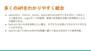 多くのAPIをわかりやすく統合
● optimizers、metrics、losses、layersはtf.kerasの下にそれぞれ一つのセッ
トに統合され、eagerモードの使用、単独での学習か分散での学習かによら
ず使用できる。
● built-inにないものを利用したい際も、サブクラスを用いてカスタマイズする
ことができる。
● layersにおいてはkerasのAPI仕様書に書いてあるものはすべて使用可能。
 