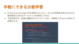 手軽にできる分散学習
● tf.distribute.Strategy APIを使用することで、Kerasの利便性を保ちながら分
散学習のためのスケールアップが容易にできる。
● 下記の例では、変数は複数のGPUにコピーされ、学習時にallreduceを用いて
同期される。
 