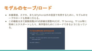 モデルのセーブ/ロード
● 本番環境、スマホ、またはPython以外の言語で利用するために、モデルのセ
ーブやロードも簡単に行える。
● この機能はまだ実験段階(APIの詳細を調整中)だが、TF Serving、TF Lite等に
簡単にエクスポートしたり、再学習のためにリロードできるようになってい
る。
 
