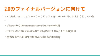 2.0のファイナルバージョンに向けて
2.0の完成に向けて以下のスケーラビリティをtf.kerasに付け加えようとしている
。
・tf.kerasからのParameterServerStrategyの利用
・tf.kerasからのestimatorのモデル(Wide & Deepモデル等)利用
・巨大なモデルを扱うためのvariable partitioning
 
