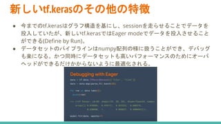 新しいtf.kerasのその他の特徴
● 今までのtf.kerasはグラフ構造を基にし、sessionを走らせることでデータを
投入していたが、新しいtf.kerasではEager modeでデータを投入させること
ができる(Define by Run)。
● データセットのパイプラインはnumpy配列の様に扱うことができ、デバッグ
も楽になる。かつ同時にデータセットも高いパフォーマンスのためにオーバ
ヘッドができるだけかからないように最適化される。
 