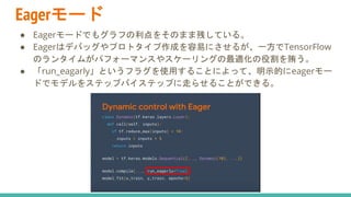 Eagerモード
● Eagerモードでもグラフの利点をそのまま残している。
● Eagerはデバッグやプロトタイプ作成を容易にさせるが、一方でTensorFlow
のランタイムがパフォーマンスやスケーリングの最適化の役割を賄う。
● 「run_eagarly」というフラグを使用することによって、明示的にeagerモー
ドでモデルをステップバイステップに走らせることができる。
 