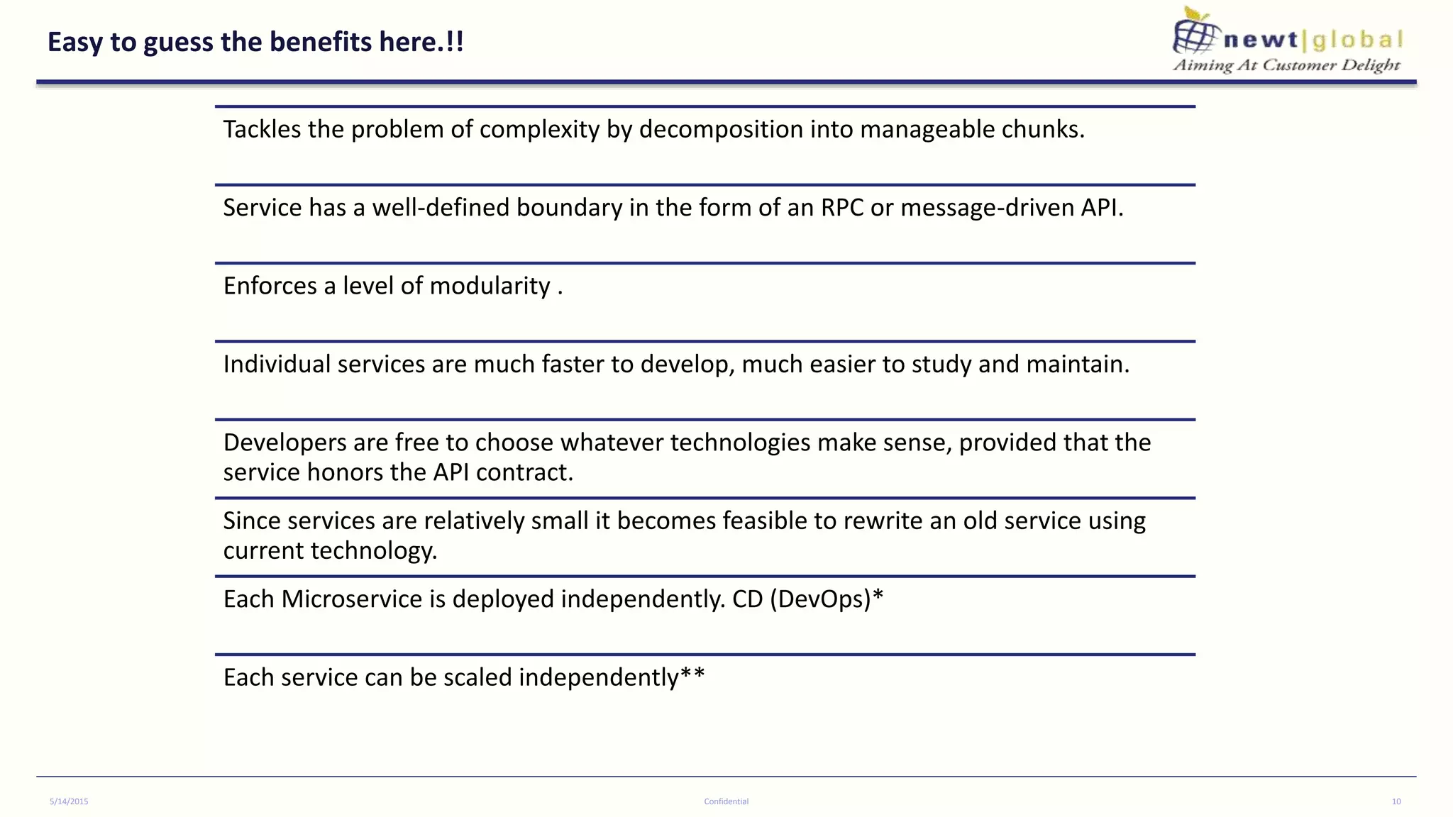 Easy to guess the benefits here.!!
Tackles the problem of complexity by decomposition into manageable chunks.
Service has a well-defined boundary in the form of an RPC or message-driven API.
Enforces a level of modularity .
Individual services are much faster to develop, much easier to study and maintain.
Developers are free to choose whatever technologies make sense, provided that the
service honors the API contract.
Since services are relatively small it becomes feasible to rewrite an old service using
current technology.
Each Microservice is deployed independently. CD (DevOps)*
Each service can be scaled independently**
5/14/2015 Confidential 10
 