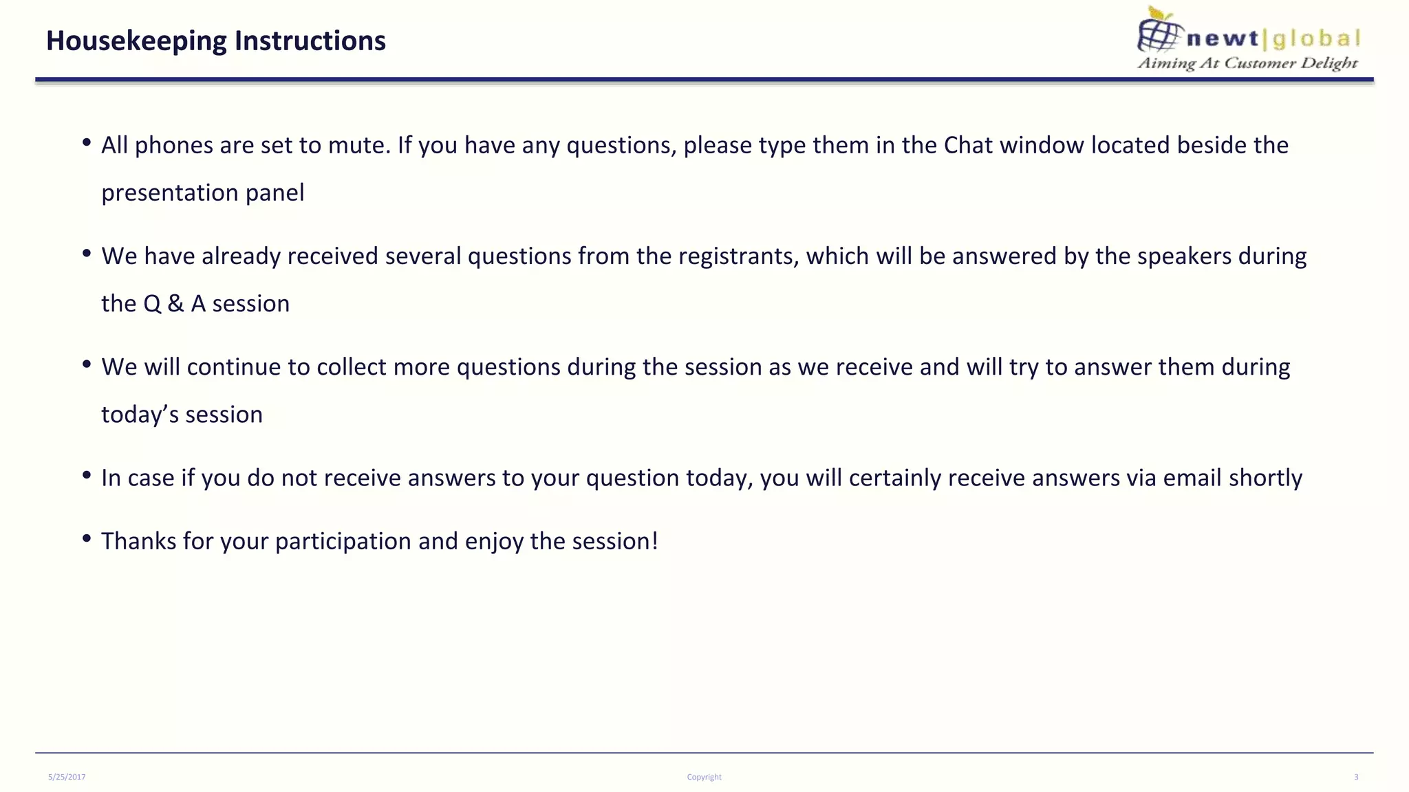 Housekeeping Instructions
• All phones are set to mute. If you have any questions, please type them in the Chat window located beside the
presentation panel
• We have already received several questions from the registrants, which will be answered by the speakers during
the Q & A session
• We will continue to collect more questions during the session as we receive and will try to answer them during
today’s session
• In case if you do not receive answers to your question today, you will certainly receive answers via email shortly
• Thanks for your participation and enjoy the session!
5/25/2017 Copyright 3
 