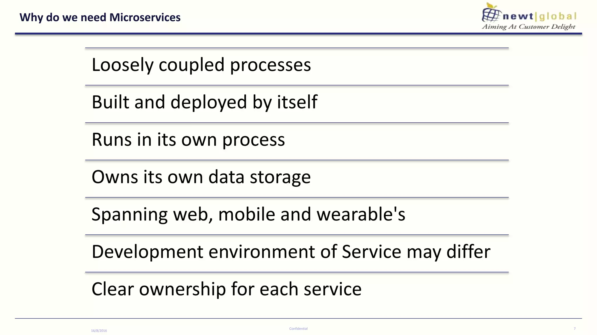 Why do we need Microservices
16/8/2016
Confidential 7
Loosely coupled processes
Built and deployed by itself
Runs in its own process
Owns its own data storage
Spanning web, mobile and wearable's
Development environment of Service may differ
Clear ownership for each service
 