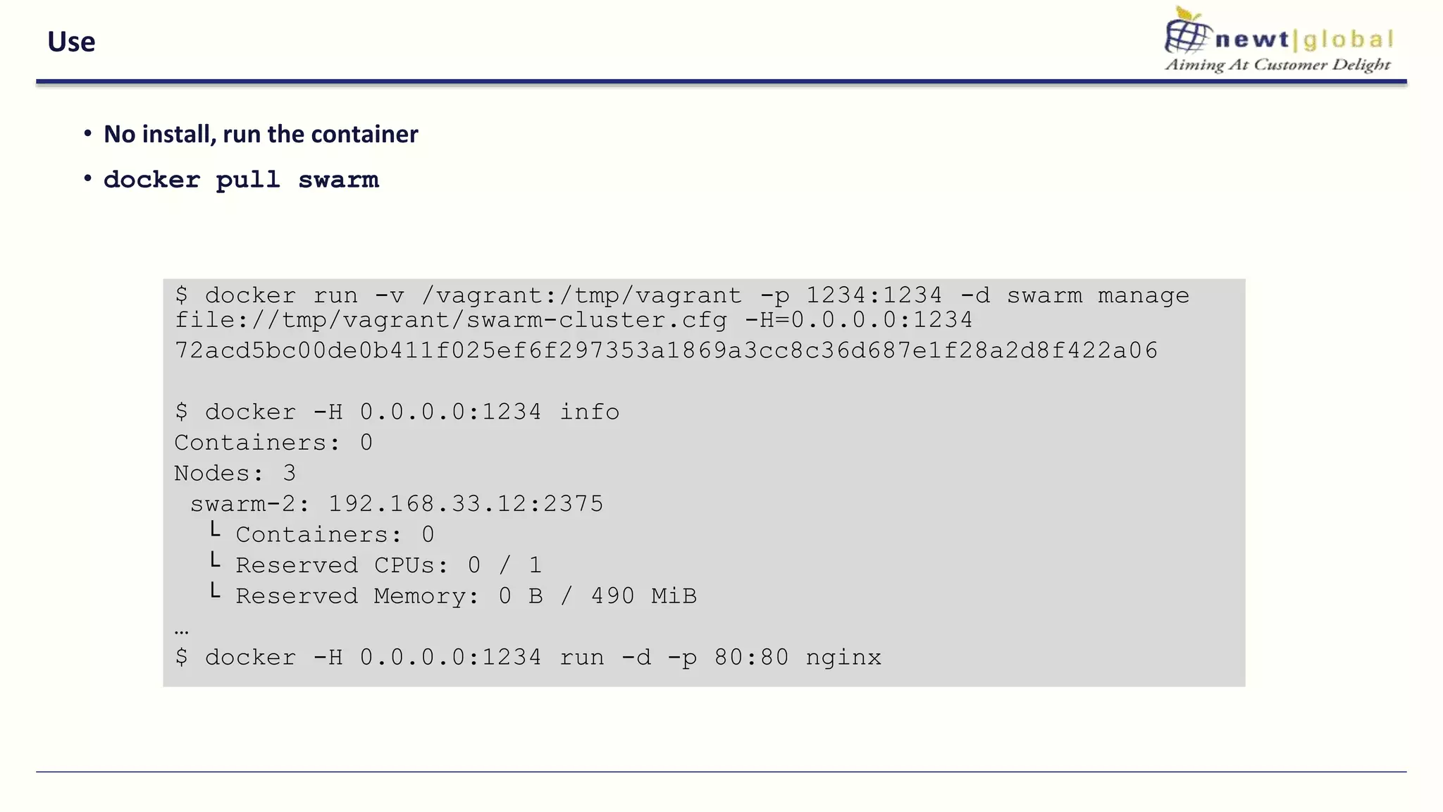 Use
• No install, run the container
• docker pull swarm
$ docker run -v /vagrant:/tmp/vagrant -p 1234:1234 -d swarm manage
file://tmp/vagrant/swarm-cluster.cfg -H=0.0.0.0:1234
72acd5bc00de0b411f025ef6f297353a1869a3cc8c36d687e1f28a2d8f422a06
$ docker -H 0.0.0.0:1234 info
Containers: 0
Nodes: 3
swarm-2: 192.168.33.12:2375
└ Containers: 0
└ Reserved CPUs: 0 / 1
└ Reserved Memory: 0 B / 490 MiB
…
$ docker -H 0.0.0.0:1234 run -d -p 80:80 nginx
 