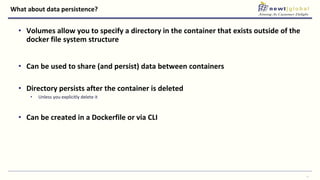What about data persistence?
• Volumes allow you to specify a directory in the container that exists outside of the
docker file system structure
• Can be used to share (and persist) data between containers
• Directory persists after the container is deleted
• Unless you explicitly delete it
• Can be created in a Dockerfile or via CLI
26
 