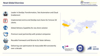 Newt Global Overview
Leader in DevOps Transformation, Test Automation and Cloud
Enablement
Implemented end-to-end DevOps tool chains for Fortune 50
clients
Global Delivery Capability for any shore solution
Premium Level partnership with product companies
Reusable framework and libraries for faster delivery
Delivering cost optimization & measurable ROI consistently
over a decade
 