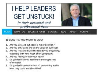 I HELP LEADERS
GET UNSTUCK!
In their personal and
professional lives
HOME WHAT I DO SUCCESS STORIES SERVICES BLOG ABOUT CONTACT
10 SIGNS THAT YOU MIGHT BE STUCK
1. Are you stressed out about a major decision?
2. Are you exhausted and on the verge of burnout?
3. Are you frustrated with the results you are getting,
especially with how much effort you put in?
4. Are you feeling in over your head?
5. Do you feel like you need more training to lead
effectively?
6. Do you feel like your team isn’t performing at the
level they could and should be?
 