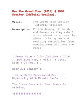 Title: The Grand Tour Trailer
(Official Trailer)
Description: Follow Jeremy, Richard,
and James, as they embark
on an adventure across the
globe. Driving new and
exciting automobiles from
manufactures all over the
world.
[ Newer Date : 010th /October / 2016
; New Time Hrs. : 01814 ; Total
Sets : 04 Nos. ] .
Dear All Concern’s .
~ Me with My Experinced Car
Especially with Maruti Car’s ~ .
The Class Cars with Smoothness In
Driving.
##################
 