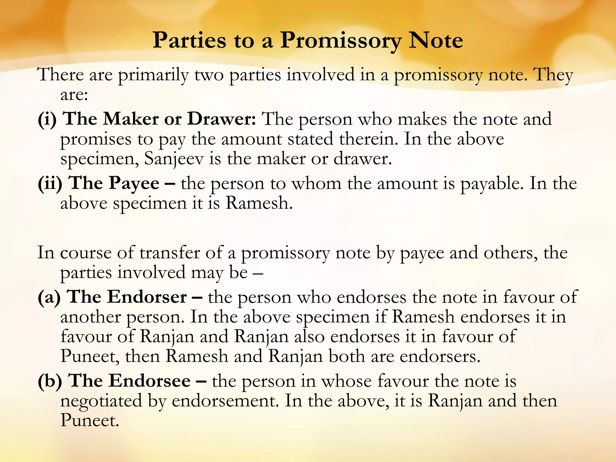 Parties to a Promissory Note
There are primarily two parties involved in a promissory note. They
are:
(i) The Maker or Drawer: The person who makes the note and
promises to pay the amount stated therein. In the above
specimen, Sanjeev is the maker or drawer.
(ii) The Payee – the person to whom the amount is payable. In the
above specimen it is Ramesh.
In course of transfer of a promissory note by payee and others, the
parties involved may be –
(a) The Endorser – the person who endorses the note in favour of
another person. In the above specimen if Ramesh endorses it in
favour of Ranjan and Ranjan also endorses it in favour of
Puneet, then Ramesh and Ranjan both are endorsers.
(b) The Endorsee – the person in whose favour the note is
negotiated by endorsement. In the above, it is Ranjan and then
Puneet.
 