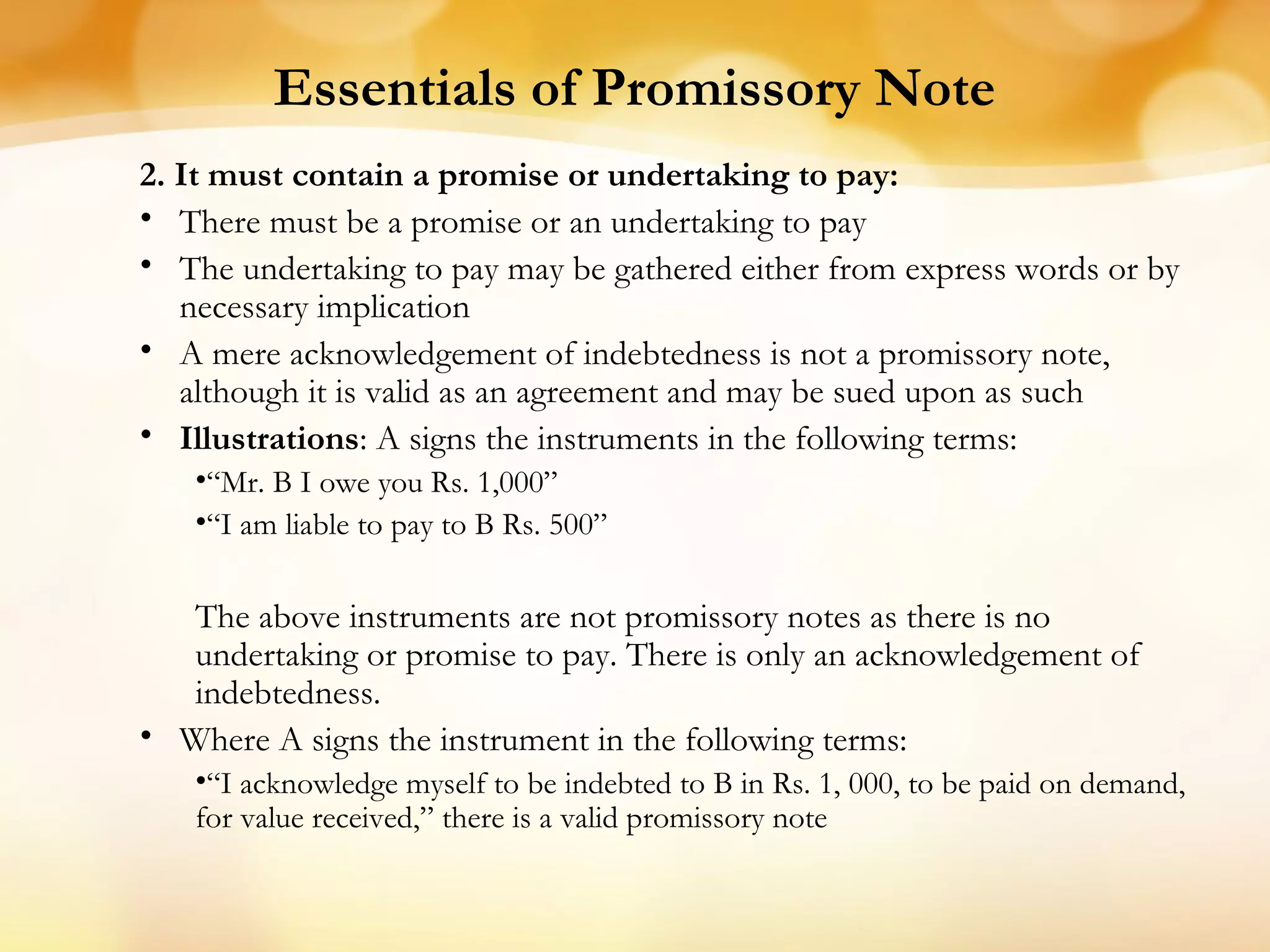 Essentials of Promissory Note
2. It must contain a promise or undertaking to pay:
• There must be a promise or an undertaking to pay
• The undertaking to pay may be gathered either from express words or by
necessary implication
• A mere acknowledgement of indebtedness is not a promissory note,
although it is valid as an agreement and may be sued upon as such
• Illustrations: A signs the instruments in the following terms:
•“Mr. B I owe you Rs. 1,000”
•“I am liable to pay to B Rs. 500”
The above instruments are not promissory notes as there is no
undertaking or promise to pay. There is only an acknowledgement of
indebtedness.
• Where A signs the instrument in the following terms:
•“I acknowledge myself to be indebted to B in Rs. 1, 000, to be paid on demand,
for value received,” there is a valid promissory note
 