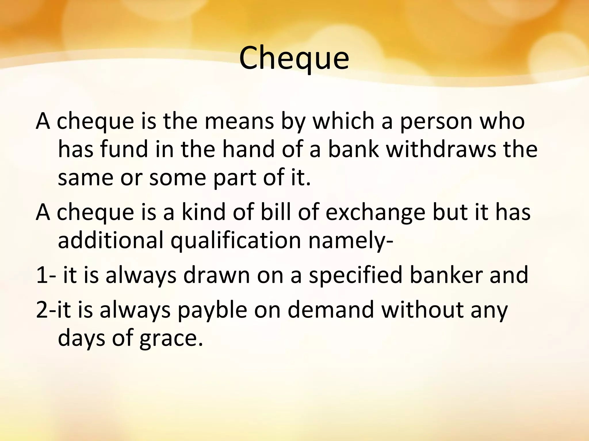 Cheque
A cheque is the means by which a person who
has fund in the hand of a bank withdraws the
same or some part of it.
A cheque is a kind of bill of exchange but it has
additional qualification namely-
1- it is always drawn on a specified banker and
2-it is always payble on demand without any
days of grace.
 