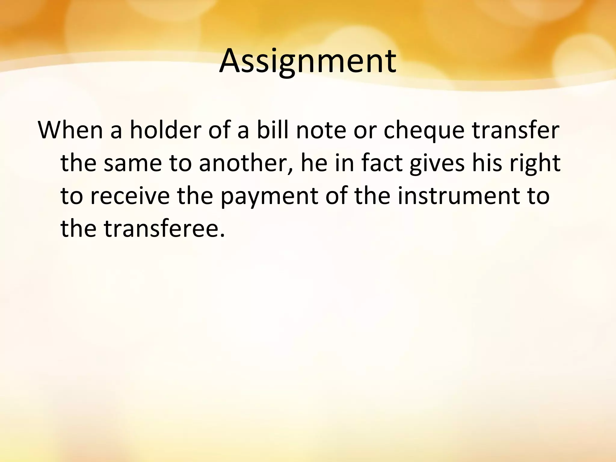 Assignment
When a holder of a bill note or cheque transfer
the same to another, he in fact gives his right
to receive the payment of the instrument to
the transferee.
 