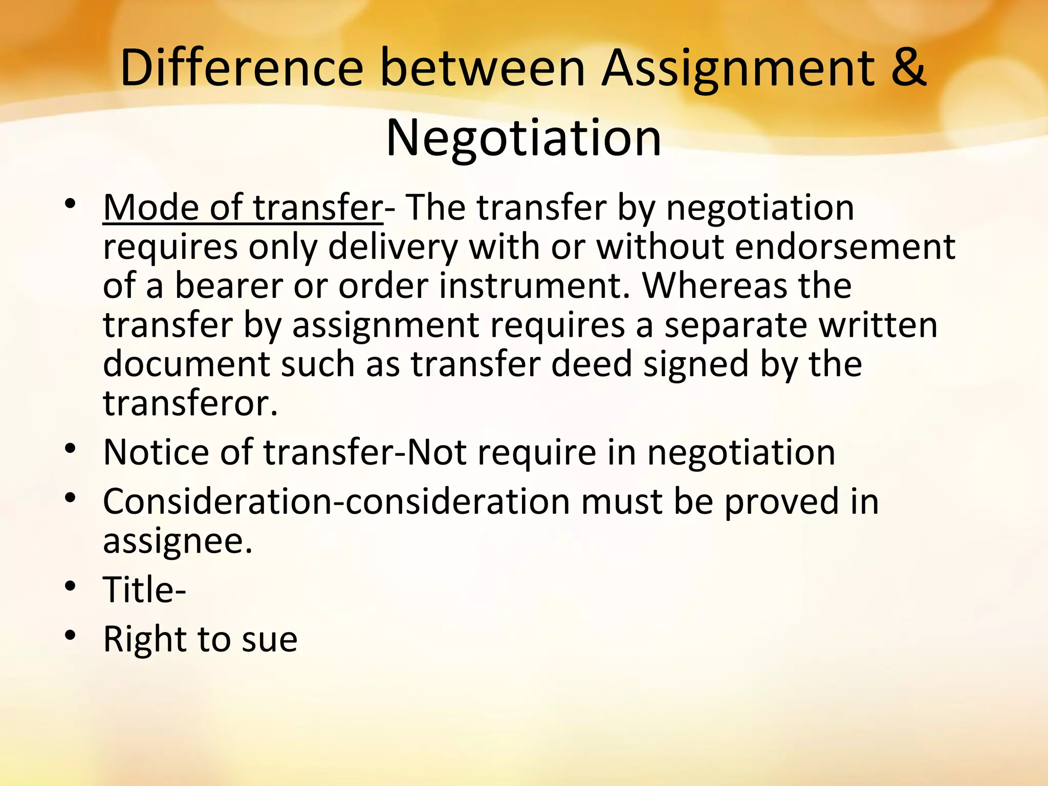 Difference between Assignment &
Negotiation
• Mode of transfer- The transfer by negotiation
requires only delivery with or without endorsement
of a bearer or order instrument. Whereas the
transfer by assignment requires a separate written
document such as transfer deed signed by the
transferor.
• Notice of transfer-Not require in negotiation
• Consideration-consideration must be proved in
assignee.
• Title-
• Right to sue
 