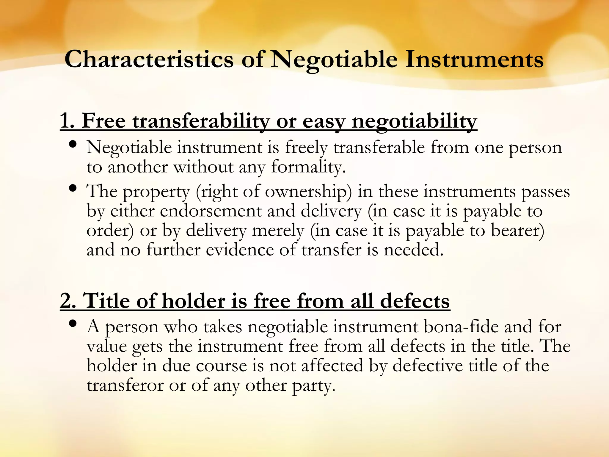 Characteristics of Negotiable Instruments
1. Free transferability or easy negotiability
• Negotiable instrument is freely transferable from one person
to another without any formality.
• The property (right of ownership) in these instruments passes
by either endorsement and delivery (in case it is payable to
order) or by delivery merely (in case it is payable to bearer)
and no further evidence of transfer is needed.
2. Title of holder is free from all defects
• A person who takes negotiable instrument bona-fide and for
value gets the instrument free from all defects in the title. The
holder in due course is not affected by defective title of the
transferor or of any other party.
 