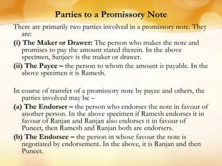 Parties to a Promissory Note
There are primarily two parties involved in a promissory note. They
are:
(i) The Maker or Drawer: The person who makes the note and
promises to pay the amount stated therein. In the above
specimen, Sanjeev is the maker or drawer.
(ii) The Payee – the person to whom the amount is payable. In the
above specimen it is Ramesh.
In course of transfer of a promissory note by payee and others, the
parties involved may be –
(a) The Endorser – the person who endorses the note in favour of
another person. In the above specimen if Ramesh endorses it in
favour of Ranjan and Ranjan also endorses it in favour of
Puneet, then Ramesh and Ranjan both are endorsers.
(b) The Endorsee – the person in whose favour the note is
negotiated by endorsement. In the above, it is Ranjan and then
Puneet.
 