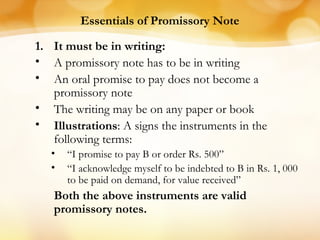 Essentials of Promissory Note
1. It must be in writing:
• A promissory note has to be in writing
• An oral promise to pay does not become a
promissory note
• The writing may be on any paper or book
• Illustrations: A signs the instruments in the
following terms:
• “I promise to pay B or order Rs. 500”
• “I acknowledge myself to be indebted to B in Rs. 1, 000
to be paid on demand, for value received”
Both the above instruments are valid
promissory notes.
 