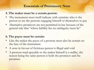 Essentials of Promissory Note
5. The maker must be a certain person:
• The instrument must itself indicate with certainty who is the
person or are the persons engaging himself or themselves to pay
• Alternative promisors are not permitted in law because of the
general rule that “where liability lies no ambiguity must lie”
6. The payee must be certain:
• Like the maker the payee of a pronote must also be certain on
the face of the instrument
• A note in favour of fictitious person is illegal and void
• A pronote mad epayable to the maker himself is a nullity, the
reason being the same person is both the promisor and the
promisee
 