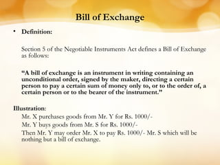 Bill of Exchange
• Definition:
Section 5 of the Negotiable Instruments Act defines a Bill of Exchange
as follows:
“A bill of exchange is an instrument in writing containing an
unconditional order, signed by the maker, directing a certain
person to pay a certain sum of money only to, or to the order of, a
certain person or to the bearer of the instrument.”
Illustration:
Mr. X purchases goods from Mr. Y for Rs. 1000/-
Mr. Y buys goods from Mr. S for Rs. 1000/-
Then Mr. Y may order Mr. X to pay Rs. 1000/- Mr. S which will be
nothing but a bill of exchange.
 
