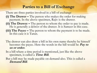 Parties to a Bill of Exchange
There are three parties involved in a bill of exchange
(i) The Drawer – The person who makes the order for making
payment. In the above specimen, Rajiv is the drawer.
(ii) The Drawee – The person to whom the order to pay is made.
He is generally a debtor of the drawer. It is Sameer in this case.
(iii) The Payee – The person to whom the payment is to be made.
In this case it is Tarun.
The drawer can also draw a bill in his own name thereby he himself
becomes the payee. Here the words in the bill would be Pay to
us or order.
In a bill where a time period is mentioned, just like the above
specimen, is called a Time Bill.
But a bill may be made payable on demand also. This is called a
Demand Bill.
 