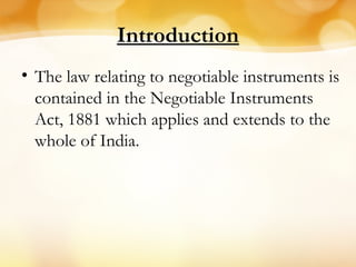 Introduction
• The law relating to negotiable instruments is
contained in the Negotiable Instruments
Act, 1881 which applies and extends to the
whole of India.
 