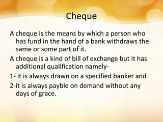 Cheque
A cheque is the means by which a person who
has fund in the hand of a bank withdraws the
same or some part of it.
A cheque is a kind of bill of exchange but it has
additional qualification namely-
1- it is always drawn on a specified banker and
2-it is always payble on demand without any
days of grace.
 