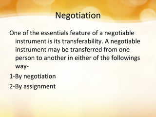 Negotiation
One of the essentials feature of a negotiable
instrument is its transferability. A negotiable
instrument may be transferred from one
person to another in either of the followings
way-
1-By negotiation
2-By assignment
 