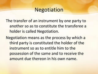 Negotiation
The transfer of an instrument by one party to
another so as to constitute the transferee a
holder is called Negotiation.
Negotiation means as the process by which a
third party is constituted the holder of the
instrument so as to entitle him to the
possession of the same and to receive the
amount due thereon in his own name.
 
