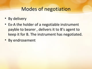 Modes of negotiation
• By delivery
• Ex-A the holder of a negotiable instrument
payble to bearer , delivers it to B’s agent to
keep it for B. The instrument has negotiated.
• By endrosement
 