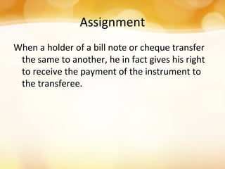 Assignment
When a holder of a bill note or cheque transfer
the same to another, he in fact gives his right
to receive the payment of the instrument to
the transferee.
 