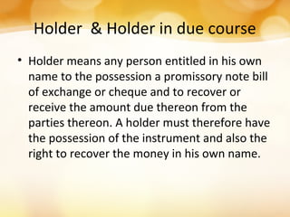 Holder & Holder in due course
• Holder means any person entitled in his own
name to the possession a promissory note bill
of exchange or cheque and to recover or
receive the amount due thereon from the
parties thereon. A holder must therefore have
the possession of the instrument and also the
right to recover the money in his own name.
 