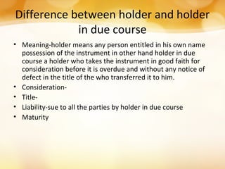 Difference between holder and holder
in due course
• Meaning-holder means any person entitled in his own name
possession of the instrument in other hand holder in due
course a holder who takes the instrument in good faith for
consideration before it is overdue and without any notice of
defect in the title of the who transferred it to him.
• Consideration-
• Title-
• Liability-sue to all the parties by holder in due course
• Maturity
 